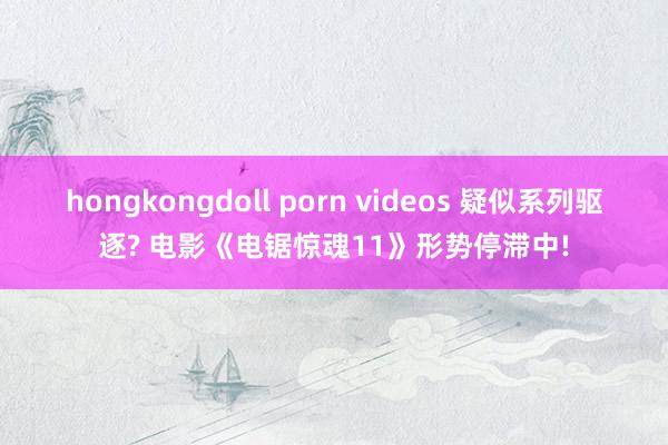 hongkongdoll porn videos 疑似系列驱逐? 电影《电锯惊魂11》形势停滞中!