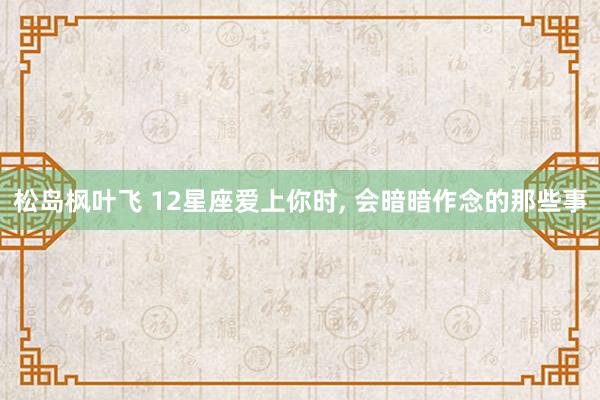 松岛枫叶飞 12星座爱上你时， 会暗暗作念的那些事