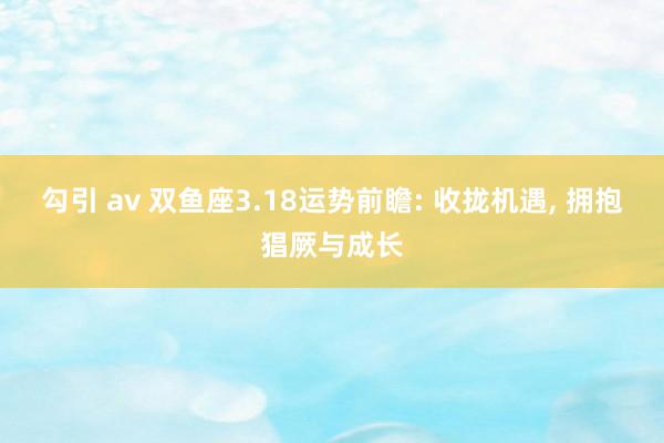 勾引 av 双鱼座3.18运势前瞻: 收拢机遇， 拥抱猖厥与成长