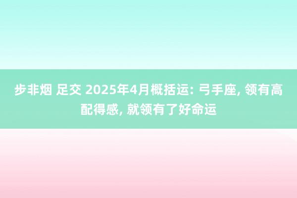 步非烟 足交 2025年4月概括运: 弓手座， 领有高配得感， 就领有了好命运