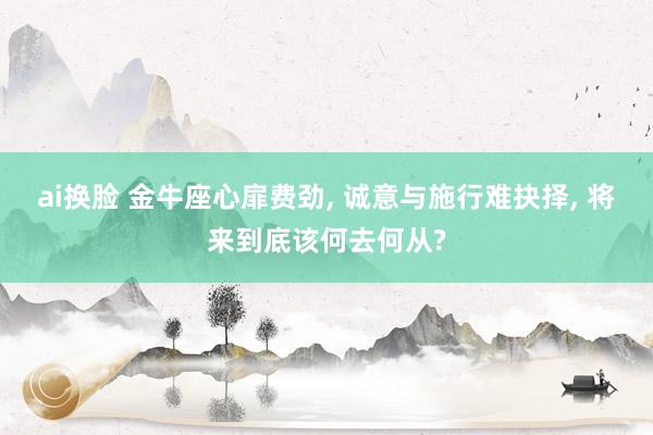 ai换脸 金牛座心扉费劲， 诚意与施行难抉择， 将来到底该何去何从?