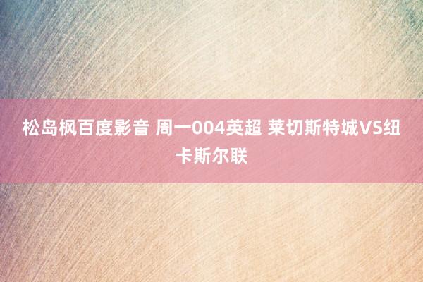 松岛枫百度影音 周一004英超 莱切斯特城VS纽卡斯尔联
