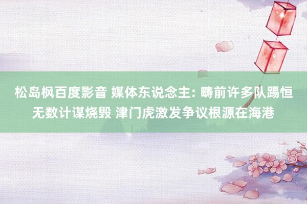 松岛枫百度影音 媒体东说念主: 畴前许多队踢恒无数计谋烧毁 津门虎激发争议根源在海港