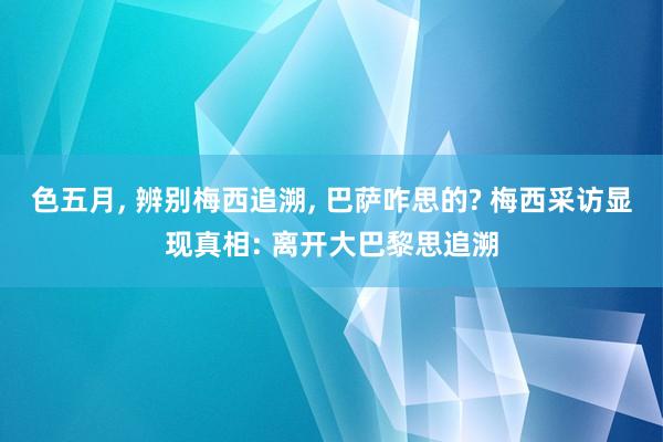 色五月， 辨别梅西追溯， 巴萨咋思的? 梅西采访显现真相: 离开大巴黎思追溯
