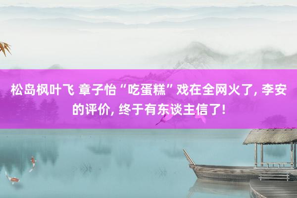 松岛枫叶飞 章子怡“吃蛋糕”戏在全网火了， 李安的评价， 终于有东谈主信了!