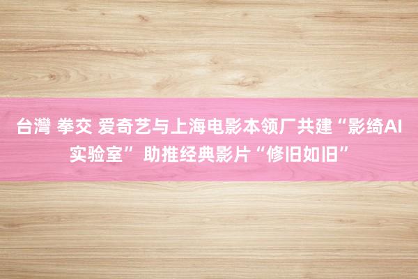 台灣 拳交 爱奇艺与上海电影本领厂共建“影绮AI实验室” 助推经典影片“修旧如旧”