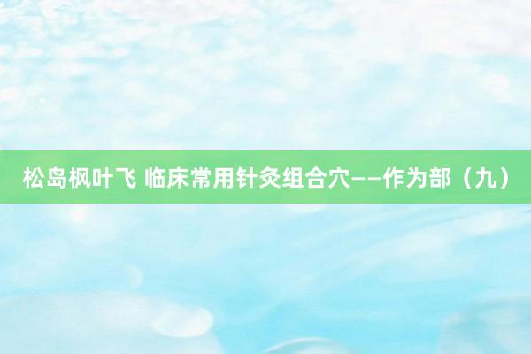 松岛枫叶飞 临床常用针灸组合穴——作为部（九）