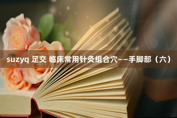suzyq 足交 临床常用针灸组合穴——手脚部（六）