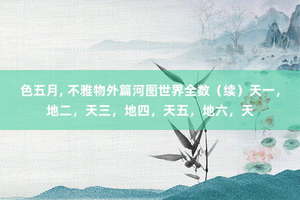 色五月, 不雅物外篇河图世界全数(续)天一,地二,天三,地四,天五,地六,天