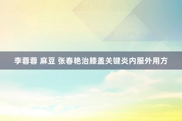 李蓉蓉 麻豆 张春艳治膝盖关键炎内服外用方