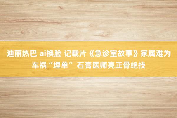 迪丽热巴 ai换脸 记载片《急诊室故事》家属难为车祸“埋单” 石膏医师亮正骨绝技