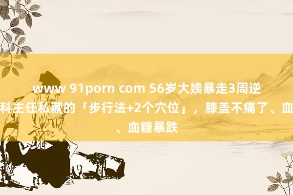 www 91porn com 56岁大姨暴走3周逆袭：骨科主任私藏的「步行法+2个穴位」，膝盖不痛了、血糖暴跌