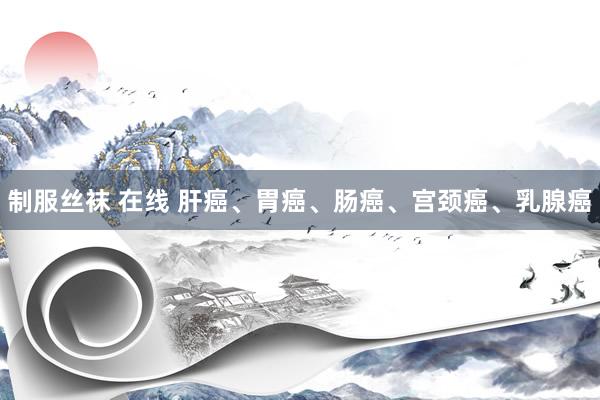 制服丝袜 在线 肝癌、胃癌、肠癌、宫颈癌、乳腺癌