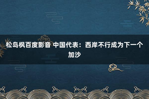松岛枫百度影音 中国代表：西岸不行成为下一个加沙