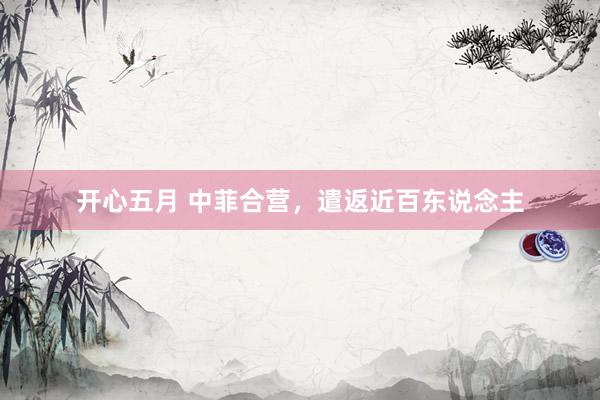 开心五月 中菲合营,遣返近百东说念主