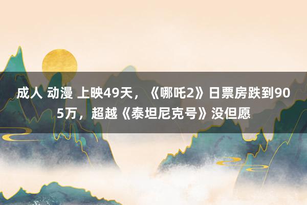 成人 动漫 上映49天，《哪吒2》日票房跌到905万，超越《泰坦尼克号》没但愿