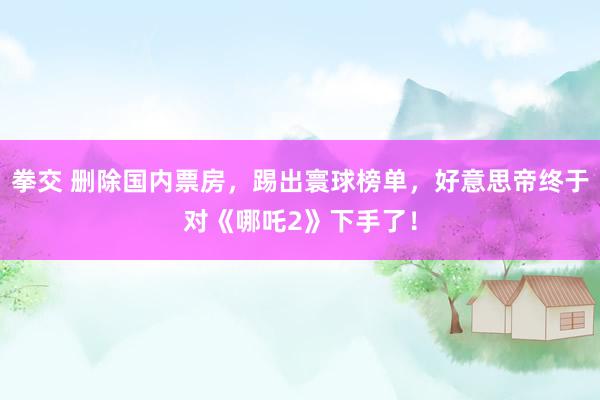 拳交 删除国内票房，踢出寰球榜单，好意思帝终于对《哪吒2》下手了！